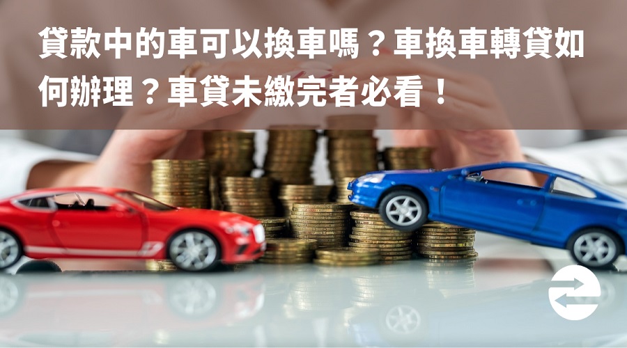 貸款中的車可以換車嗎？車換車轉貸如何辦理？車貸未繳完者必看！